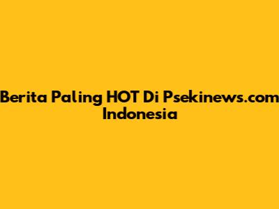Berita Paling HOT Di Psekinews.com Indonesia