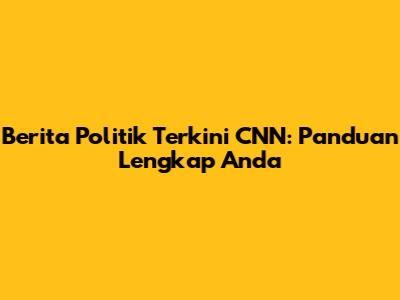 Berita Politik Terkini CNN: Panduan Lengkap Anda