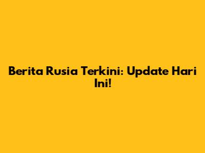 Berita Rusia Terkini: Update Hari Ini!