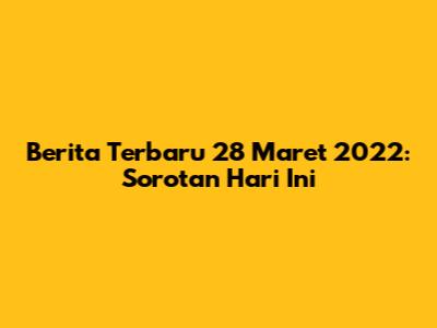 Berita Terbaru 28 Maret 2022: Sorotan Hari Ini