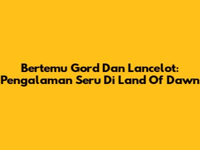 Bertemu Gord Dan Lancelot: Pengalaman Seru Di Land Of Dawn