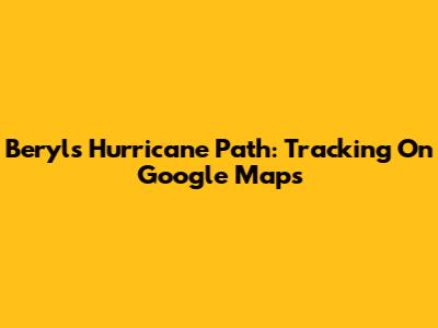 Beryl's Hurricane Path: Tracking On Google Maps