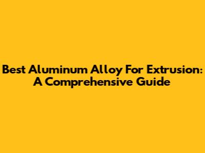 Best Aluminum Alloy For Extrusion: A Comprehensive Guide