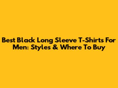 Best Black Long Sleeve T-Shirts For Men: Styles & Where To Buy