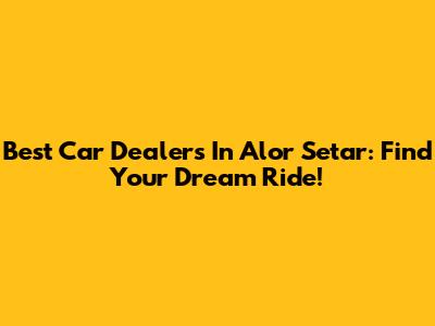 Best Car Dealers In Alor Setar: Find Your Dream Ride!