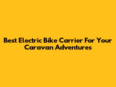 Best Electric Bike Carrier For Your Caravan Adventures