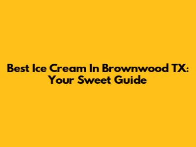 Best Ice Cream In Brownwood TX: Your Sweet Guide