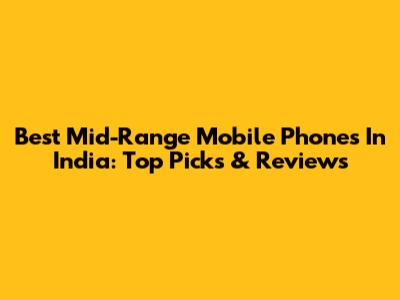 Best Mid-Range Mobile Phones In India: Top Picks & Reviews