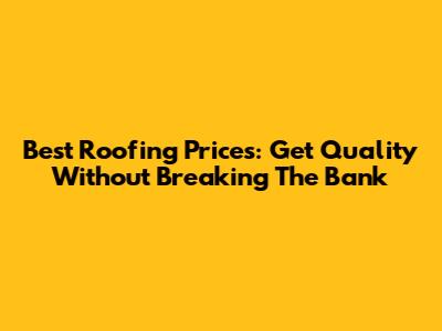 Best Roofing Prices: Get Quality Without Breaking The Bank