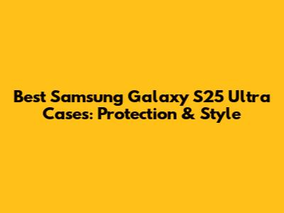 Best Samsung Galaxy S25 Ultra Cases: Protection & Style
