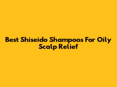 Best Shiseido Shampoos For Oily Scalp Relief