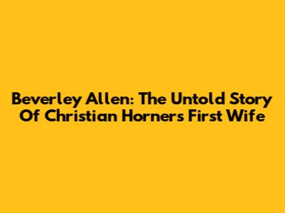 Beverley Allen: The Untold Story Of Christian Horner's First Wife