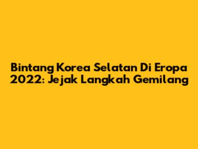Bintang Korea Selatan Di Eropa 2022: Jejak Langkah Gemilang