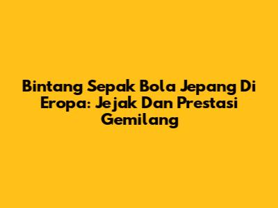 Bintang Sepak Bola Jepang Di Eropa: Jejak Dan Prestasi Gemilang