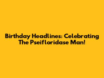 Birthday Headlines: Celebrating The Pseifloridase Man!