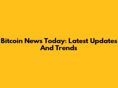 Bitcoin News Today: Latest Updates And Trends