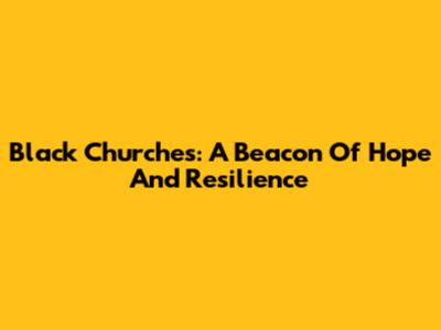 Black Churches: A Beacon Of Hope And Resilience
