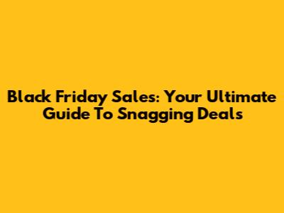 Black Friday Sales: Your Ultimate Guide To Snagging Deals