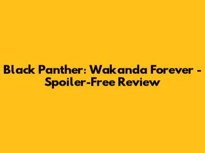Black Panther: Wakanda Forever - Spoiler-Free Review
