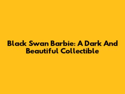 Black Swan Barbie: A Dark And Beautiful Collectible