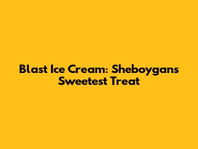 Blast Ice Cream: Sheboygan's Sweetest Treat
