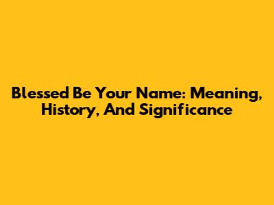 Blessed Be Your Name: Meaning, History, And Significance