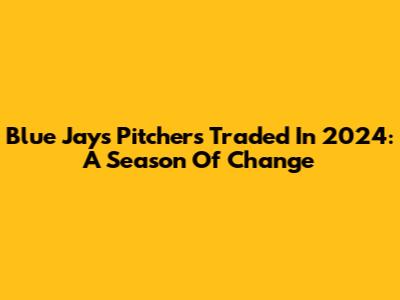Blue Jays Pitchers Traded In 2024: A Season Of Change