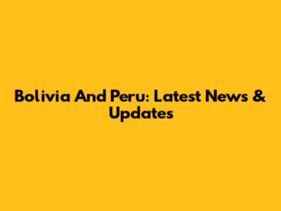 Bolivia And Peru: Latest News & Updates