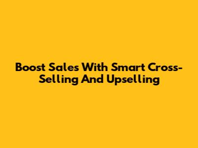 Boost Sales With Smart Cross-Selling And Upselling