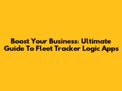 Boost Your Business: Ultimate Guide To Fleet Tracker Logic Apps