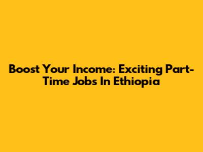Boost Your Income: Exciting Part-Time Jobs In Ethiopia