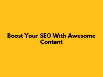 Boost Your SEO With Awesome Content