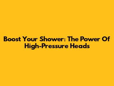 Boost Your Shower: The Power Of High-Pressure Heads