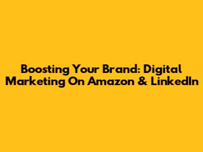 Boosting Your Brand: Digital Marketing On Amazon & LinkedIn