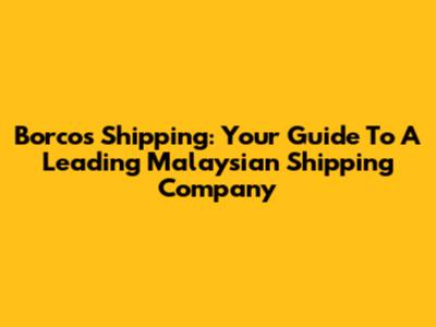 Borcos Shipping: Your Guide To A Leading Malaysian Shipping Company