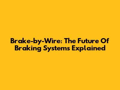Brake-by-Wire: The Future Of Braking Systems Explained