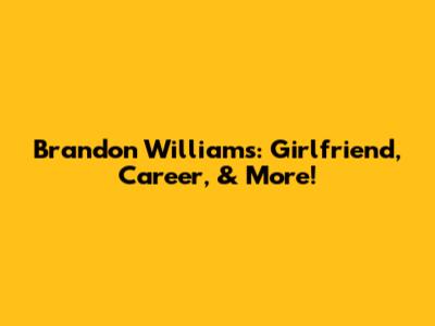 Brandon Williams: Girlfriend, Career, & More!