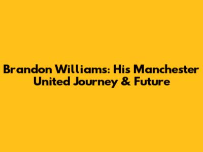 Brandon Williams: His Manchester United Journey & Future