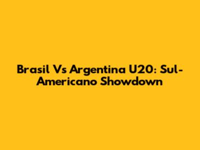 Brasil Vs Argentina U20: Sul-Americano Showdown