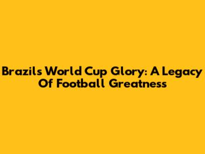 Brazil's World Cup Glory: A Legacy Of Football Greatness