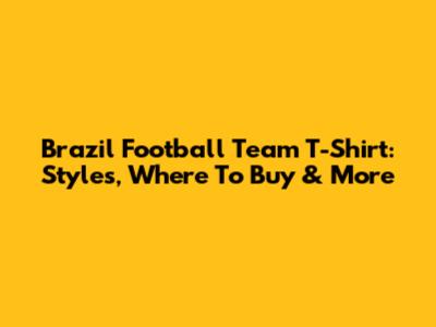 Brazil Football Team T-Shirt: Styles, Where To Buy & More