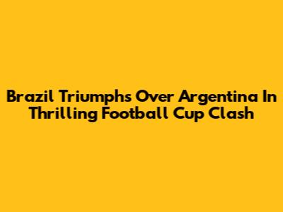 Brazil Triumphs Over Argentina In Thrilling Football Cup Clash
