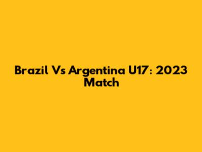 Brazil Vs Argentina U17: 2023 Match