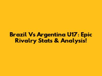 Brazil Vs Argentina U17: Epic Rivalry Stats & Analysis!