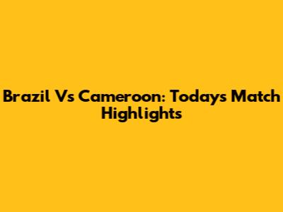 Brazil Vs Cameroon: Today's Match Highlights