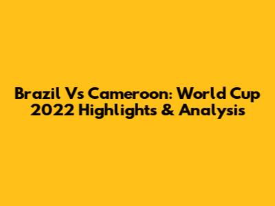 Brazil Vs Cameroon: World Cup 2022 Highlights & Analysis