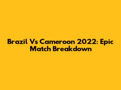 Brazil Vs Cameroon 2022: Epic Match Breakdown