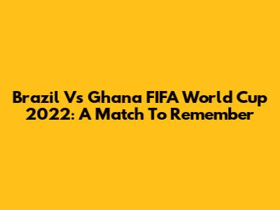 Brazil Vs Ghana FIFA World Cup 2022: A Match To Remember