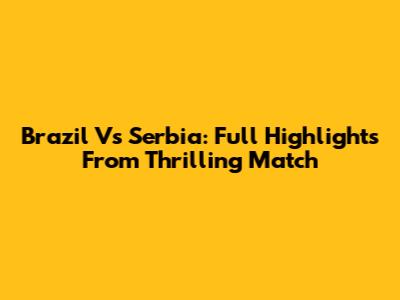 Brazil Vs Serbia: Full Highlights From Thrilling Match