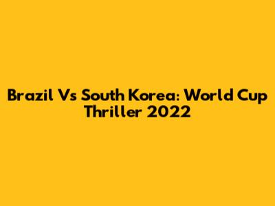 Brazil Vs South Korea: World Cup Thriller 2022